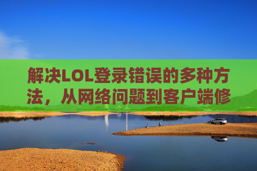 解决LOL登录错误的多种方法，从网络问题到客户端修复的全面指南