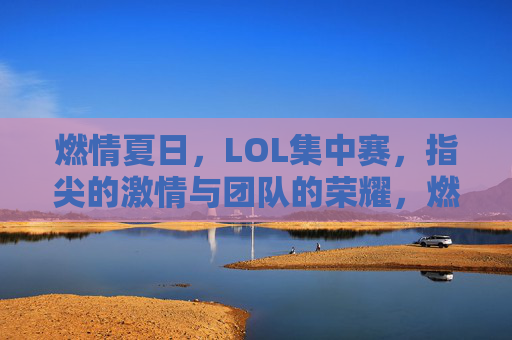 燃情夏日，LOL集中赛，指尖的激情与团队的荣耀，燃情夏日，LOL集中赛，指尖的激情与团队的荣耀