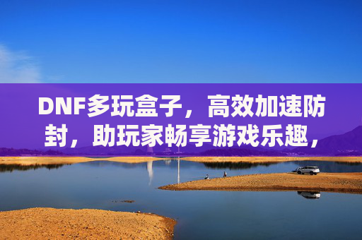 DNF多玩盒子，高效加速防封，助玩家畅享游戏乐趣，DNF多玩盒子，高效加速防封，畅享游戏乐趣