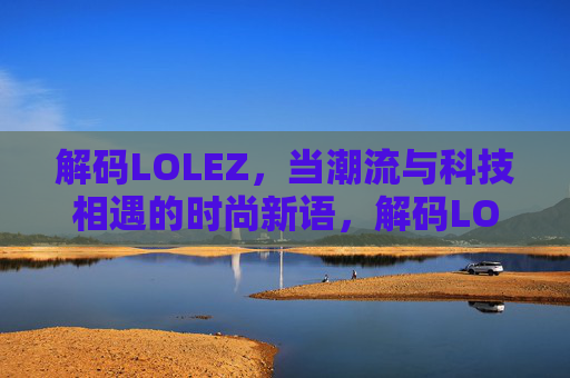 解码LOLEZ，当潮流与科技相遇的时尚新语，解码LOLEZ，当潮流与科技相遇的时尚新语