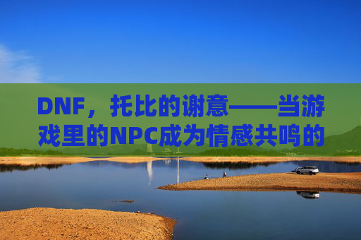DNF，托比的谢意——当游戏里的NPC成为情感共鸣的载体，DNF，托比的谢意——当游戏里的NPC成为情感共鸣的载体