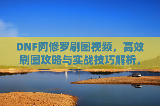 DNF阿修罗刷图视频，高效刷图攻略与实战技巧解析，助你轻松通关高难度副本，DNF阿修罗高效刷图攻略与实战技巧解析，轻松通关高难度副本视频