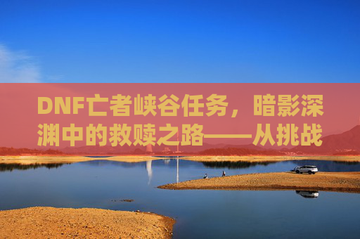DNF亡者峡谷任务，暗影深渊中的救赎之路——从挑战到成长的副本探索，DNF亡者峡谷任务，暗影深渊中的救赎之路——从挑战到成长的副本探索