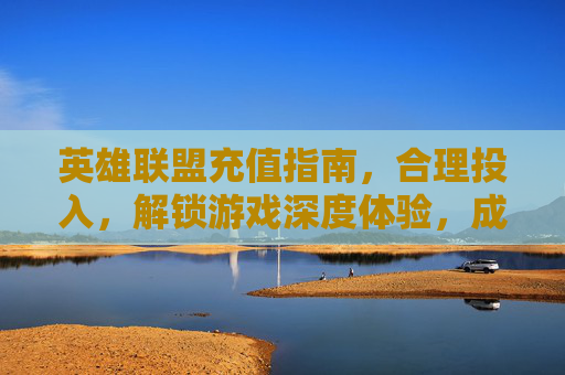 英雄联盟充值指南,合理投入,解锁游戏深度体验,成就专属王者之路,英雄联盟充值指南,合理投入,解锁游戏深度体验,成就专属王者之路