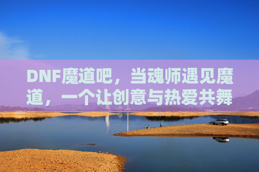DNF魔道吧,当魂师遇见魔道,一个让创意与热爱共舞的社区奇境,DNF魔道吧,魂师遇魔道,创意与热爱共舞的社区奇境