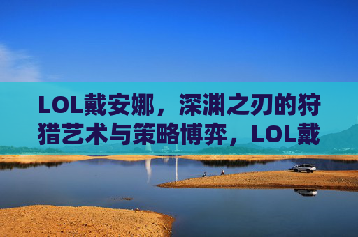 LOL戴安娜,深渊之刃的狩猎艺术与策略博弈,LOL戴安娜,深渊之刃的狩猎艺术与策略博弈