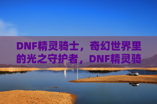 DNF精灵骑士,奇幻世界里的光之守护者,DNF精灵骑士,奇幻世界里的光之守护者