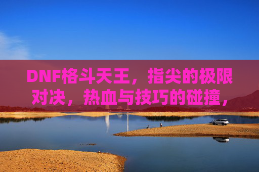 DNF格斗天王,指尖的极限对决,热血与技巧的碰撞,DNF格斗天王,指尖的极限对决,热血与技巧的碰撞