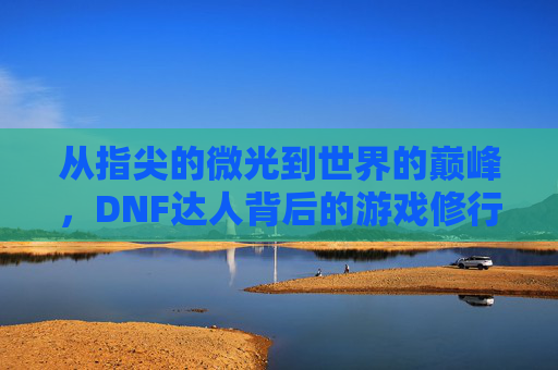 从指尖的微光到世界的巅峰，DNF达人背后的游戏修行与传奇故事，从指尖的微光到世界的巅峰，DNF达人背后的游戏修行与传奇故事