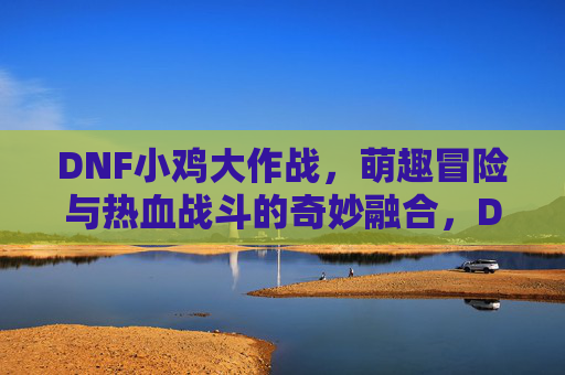 DNF小鸡大作战,萌趣冒险与热血战斗的奇妙融合,DNF小鸡大作战,萌趣冒险与热血战斗的奇妙融合
