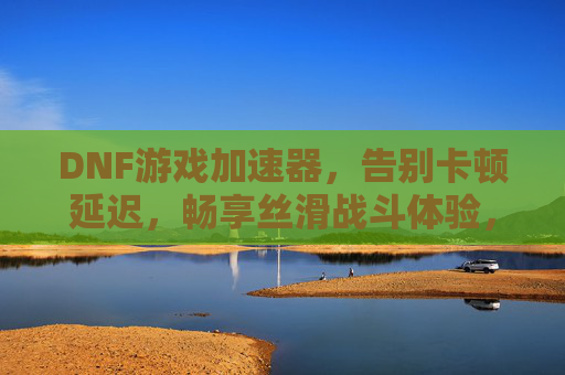 DNF游戏加速器，告别卡顿延迟，畅享丝滑战斗体验，DNF游戏加速器，告别卡顿延迟，畅享丝滑战斗体验
