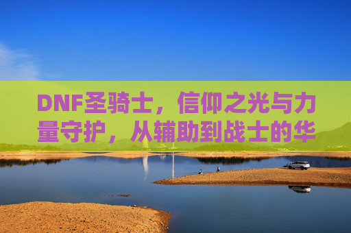 DNF圣骑士,信仰之光与力量守护,从辅助到战士的华丽蜕变与辉煌,DNF圣骑士,信仰之光与力量守护,从辅助到战士的华丽蜕变与辉煌