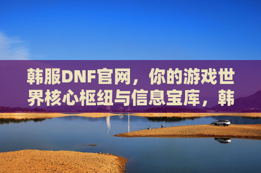 韩服DNF官网，你的游戏世界核心枢纽与信息宝库，韩服DNF官网，你的游戏世界核心枢纽与信息宝库