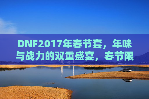 DNF2017年春节套,年味与战力的双重盛宴,春节限定皮肤的战与乐,DNF2017年春节套,年味与战力双重盛宴,限定皮肤点燃战与乐