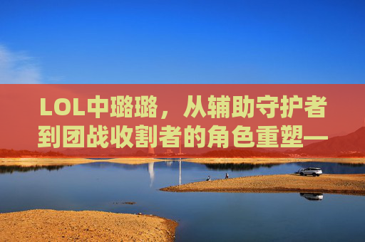 LOL中璐璐，从辅助守护者到团战收割者的角色重塑——不止是辅助，更是团战的收割机，LOL中璐璐的角色重塑，从辅助守护者到团战收割者