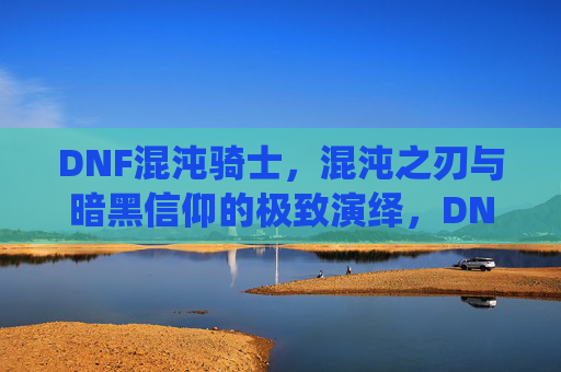 DNF混沌骑士,混沌之刃与暗黑信仰的极致演绎,DNF混沌骑士,混沌之刃与暗黑信仰的极致演绎