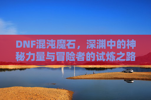DNF混沌魔石,深渊中的神秘力量与冒险者的试炼之路,DNF混沌魔石,深渊中的神秘力量与冒险者的试炼之路