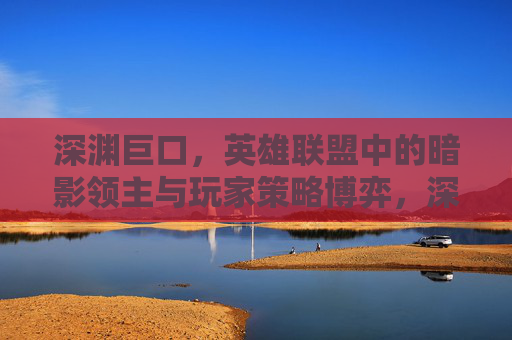 深渊巨口，英雄联盟中的暗影领主与玩家策略博弈，深渊巨口，英雄联盟暗影领主与玩家的策略博弈