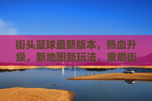 街头篮球最新版本，热血升级，新地图新玩法，重燃街头篮球激情，街头篮球新版本，新地图新玩法热血升级，重燃街头篮球激情
