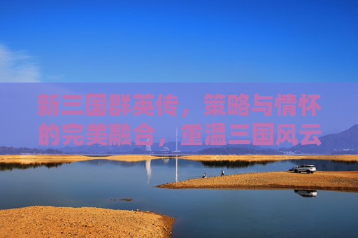 新三国群英传,策略与情怀的完美融合,重温三国风云的数字史诗,新三国群英传,策略与情怀的完美融合,重温三国风云的数字史诗