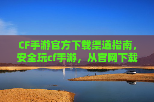 CF手游官方下载渠道指南，安全玩cf手游，从官网下载开始！CF手游官方下载渠道指南，安全玩cf手游，从官网下载开始！