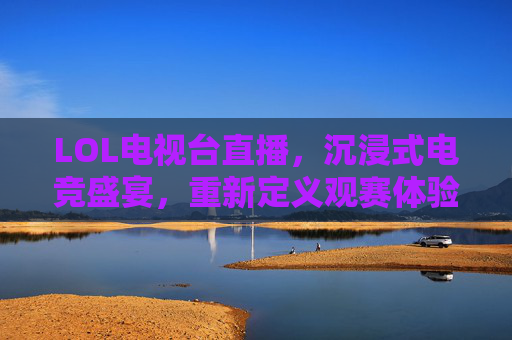 LOL电视台直播,沉浸式电竞盛宴,重新定义观赛体验,LOL电视台直播,沉浸式电竞盛宴,重新定义观赛体验