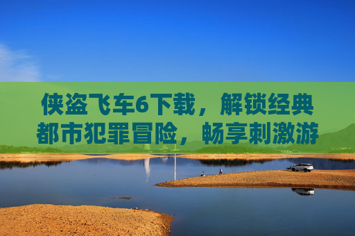 侠盗飞车6下载，解锁经典都市犯罪冒险，畅享刺激游戏体验，侠盗飞车6下载，解锁经典都市犯罪冒险，畅享刺激游戏体验