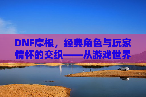 DNF摩根，经典角色与玩家情怀的交织——从游戏世界到记忆深处，DNF摩根，经典角色与玩家情怀的交织——从游戏世界到记忆深处