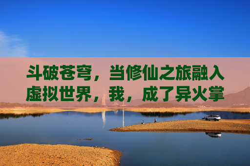 斗破苍穹,当修仙之旅融入虚拟世界,我,成了异火掌控者,斗破苍穹,修仙之旅入虚拟,我成异火掌控者