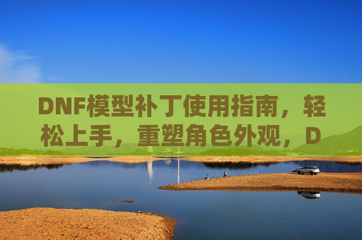 DNF模型补丁使用指南,轻松上手,重塑角色外观,DNF模型补丁使用指南,轻松上手重塑角色外观