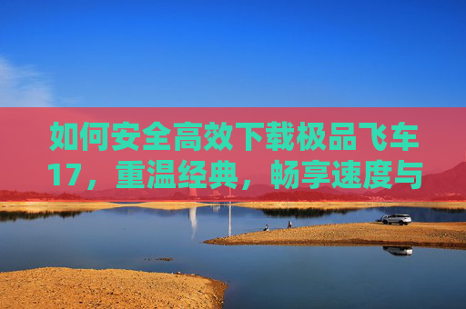 如何安全高效下载极品飞车17，重温经典，畅享速度与激情的终极体验，安全高效下载极品飞车17，重温经典，畅享速度与激情的终极体验