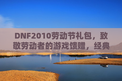 DNF2010劳动节礼包,致敬劳动者的游戏馈赠,经典道具与活动玩法全解析,DNF2010劳动节礼包,致敬劳动者,经典道具与活动玩法全解析