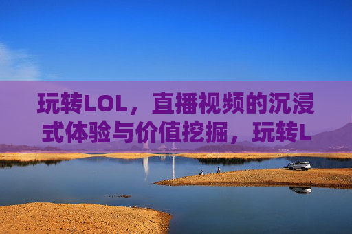玩转LOL,直播视频的沉浸式体验与价值挖掘,玩转LOL,直播视频的沉浸式体验与价值挖掘