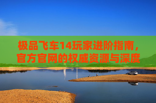 极品飞车14玩家进阶指南，官方官网的权威资源与深度体验，极品飞车14玩家进阶指南，官方权威资源与深度体验