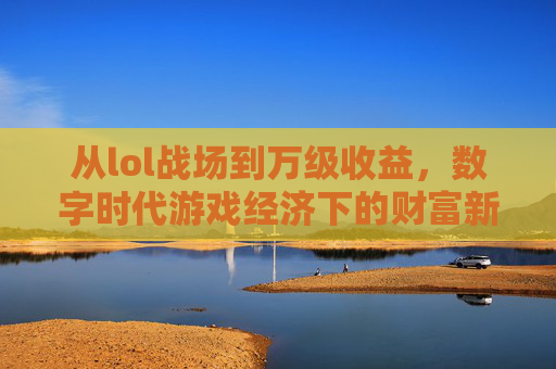 从lol战场到万级收益，数字时代游戏经济下的财富新图景，从lol战场到万级收益，数字时代游戏经济下的财富新图景