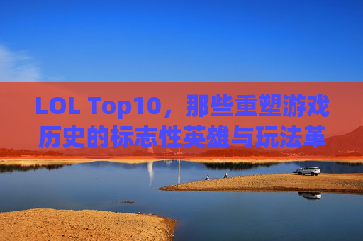 LOL Top10，那些重塑游戏历史的标志性英雄与玩法革新，LOL Top10，重塑游戏历史的标志性英雄与玩法革新