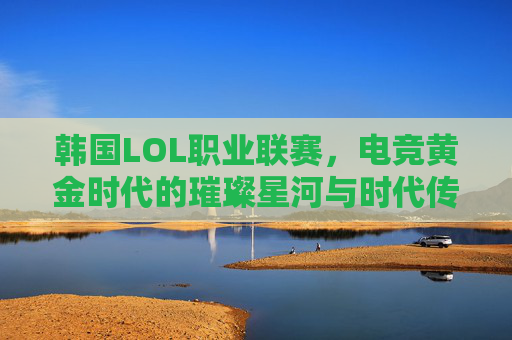 韩国LOL职业联赛,电竞黄金时代的璀璨星河与时代传承,韩国LOL职业联赛,电竞黄金时代的璀璨星河与时代传承