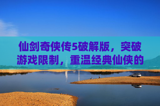 仙剑奇侠传5破解版,突破游戏限制,重温经典仙侠的无限可能,仙剑奇侠传5破解版,突破游戏限制,重温经典仙侠的无限可能