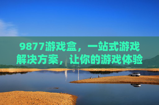 9877游戏盒，一站式游戏解决方案，让你的游戏体验更畅快，9877游戏盒，一站式游戏解决方案，畅享畅快游戏体验