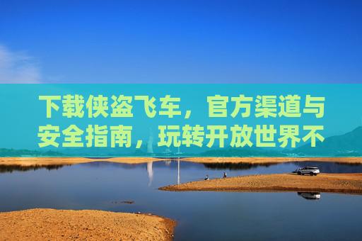 下载侠盗飞车，官方渠道与安全指南，玩转开放世界不踩坑，下载侠盗飞车，官方渠道与安全指南，玩转开放世界不踩坑