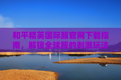 和平精英国际服官网下载指南,解锁全球服的刺激玩法与独特体验