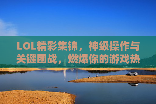 LOL精彩集锦,神级操作与关键团战,燃爆你的游戏热血,LOL神级操作与关键团战集锦,燃爆你的游戏热血
