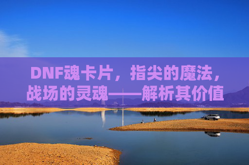 DNF魂卡片,指尖的魔法,战场的灵魂——解析其价值与玩法