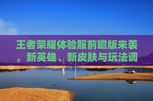 王者荣耀体验服前瞻版来袭，新英雄、新皮肤与玩法调整引热议，玩家期待与讨论升温