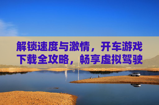 解锁速度与激情,开车游戏下载全攻略,畅享虚拟驾驶的无限乐趣,速度与激情开车游戏下载全攻略,畅享虚拟驾驶的无限乐趣