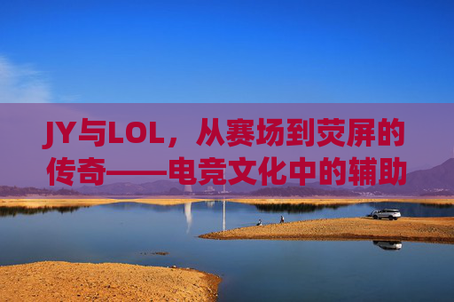JY与LOL，从赛场到荧屏的传奇——电竞文化中的辅助之神与时代印记