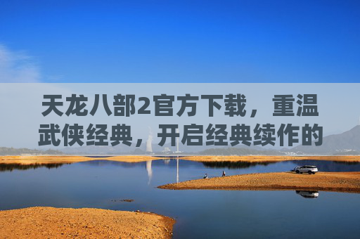 天龙八部2官方下载,重温武侠经典,开启经典续作的官方之旅