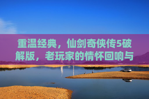 重温经典,仙剑奇侠传5破解版,老玩家的情怀回响与新玩家的探索起点