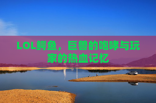 LOL鳄鱼,巨兽的咆哮与玩家的热血记忆