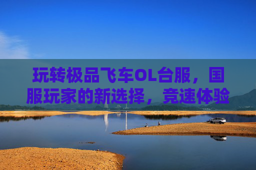 玩转极品飞车OL台服,国服玩家的新选择,竞速体验再升级,玩转极品飞车OL台服,国服玩家的新选择,竞速体验再升级